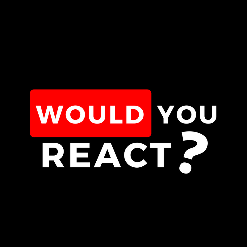 WOULD YOU REACT